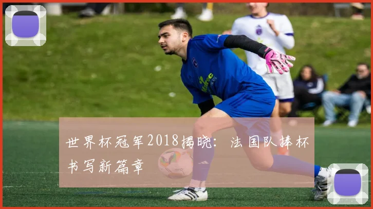 世界杯冠军2018揭晓:法国队捧杯书写新篇章