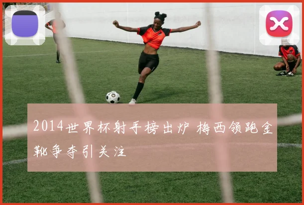 2014世界杯射手榜出炉 梅西领跑金靴争夺引关注
