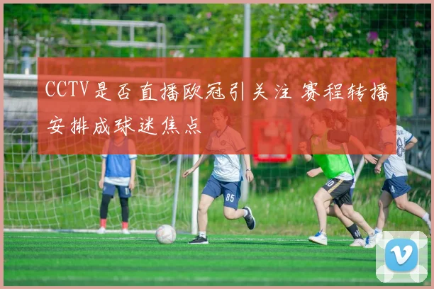 CCTV是否直播欧冠引关注 赛程转播安排成球迷焦点